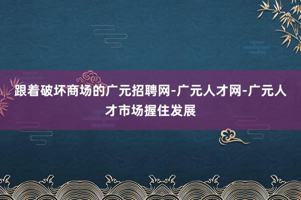 跟着破坏商场的广元招聘网-广元人才网-广元人才市场握住发展